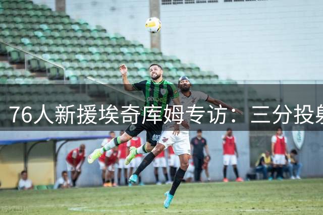 76人新援埃奇库姆专访：三分投射成休赛期特训重点