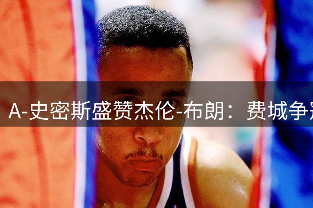 A-史密斯盛赞杰伦-布朗：费城争冠核心不止詹姆斯，他才是关键先生
